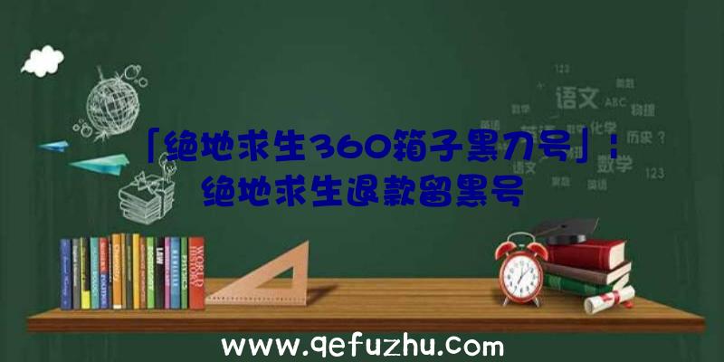 「绝地求生360箱子黑刀号」|绝地求生退款留黑号